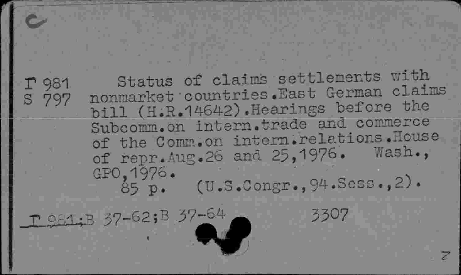 ﻿r 981 Status of claims■settlements with
S 797 nonmarket'countries.East German claims bill (H.R.14642).Hearings before the Subcomm.on intern.trade and commerce of the Comm.on intern.relations.House of repr.Aug.26 and 25,1976. Wash., GPO,1976.
85 p. (U.S.Congr.,94.Sess., 2).
T 9 Ad	57-62;B 57-64
5507